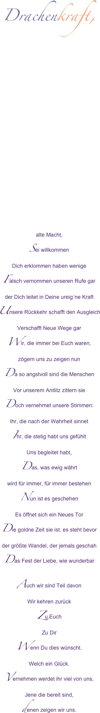 Drachenkraft,

















alte Macht,Sei willkommenDich erklommen haben wenigeFalsch vernommen unseren Rufe garder Dich leitet in Deine ureig´ne KraftUnsere Rückkehr schafft den AusgleichVerschafft Neue Wege garWir, die immer bei Euch waren,zögern uns zu zeigen nunDa so angstvoll sind die MenschenVor unserem Antlitz zittern sieDoch vernehmet unsere Stimmen: Ihr, die nach der Wahrheit sinnetIhr, die stetig habt uns gefühltUns begleitet habt, Das, was ewig währtwird für immer, für immer bestehenNun ist es geschehenEs öffnet sich ein Neues TorDie goldne Zeit sie ist, es steht bevorder größte Wandel, der jemals geschahDas Fest der Liebe, wie wunderbarAuch wir sind Teil davon Wir kehren zurück Zu EuchZu DirWenn Du dies wünscht.Welch ein Glück.Vernehmen werdet ihr viel von uns, Jene die bereit sind, denen zeigen wir uns.